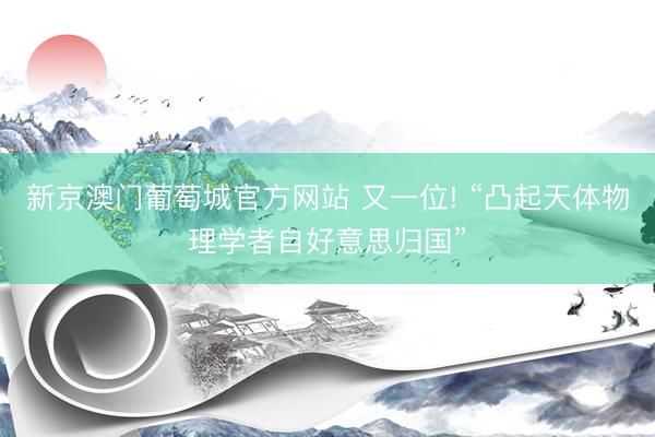新京澳门葡萄城官方网站 又一位! “凸起天体物理学者自好意思归国”