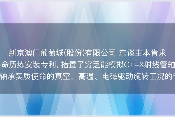 新京澳门葡萄城(股份)有限公司 东谈主本肯求CT-X射线管轴承寿命历练安装专利， 措置了穷乏能模拟CT-X射线管轴承实质使命的真空、高温、电磁驱动旋转工况的专用寿命历练安装的问题