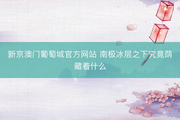 新京澳门葡萄城官方网站 南极冰层之下究竟荫藏着什么