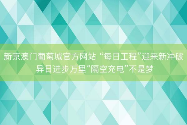新京澳门葡萄城官方网站 “每日工程”迎来新冲破 异日进步万里“隔空充电”不是梦