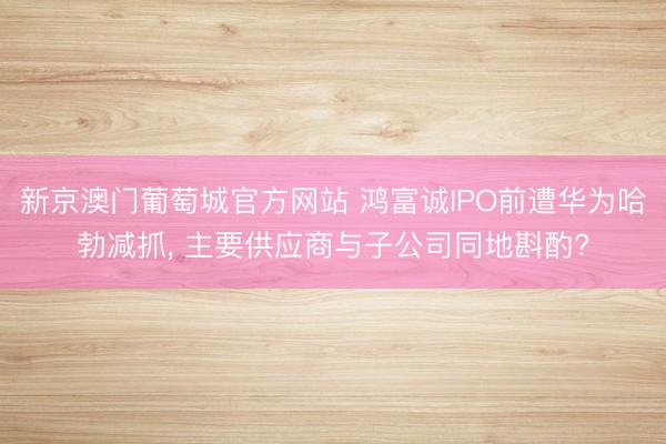 新京澳门葡萄城官方网站 鸿富诚IPO前遭华为哈勃减抓， 主要供应商与子公司同地斟酌?