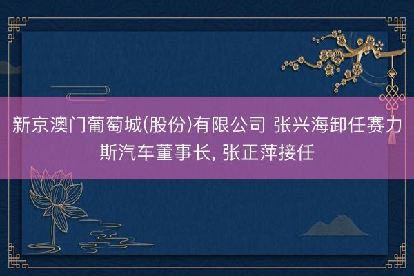 新京澳门葡萄城(股份)有限公司 张兴海卸任赛力斯汽车董事长, 张正萍接任