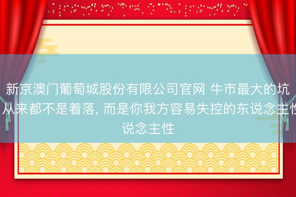 新京澳门葡萄城股份有限公司官网 牛市最大的坑， 从来都不是着落， 而是你我方容易失控的东说念主性