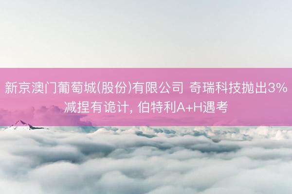 新京澳门葡萄城(股份)有限公司 奇瑞科技抛出3%减捏有诡计， 伯特利A+H遇考