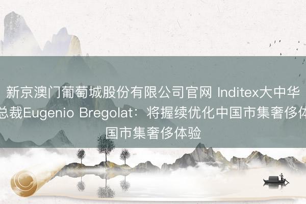 新京澳门葡萄城股份有限公司官网 Inditex大中华区总裁Eugenio Bregolat:将握续优化中国市集奢侈体验
