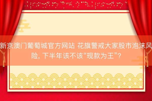 新京澳门葡萄城官方网站 花旗警戒大家股市泡沫风险, 下半年该不该“现款为王”?