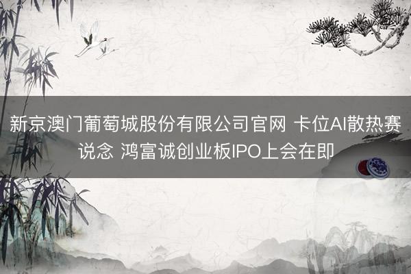 新京澳门葡萄城股份有限公司官网 卡位AI散热赛说念 鸿富诚创业板IPO上会在即