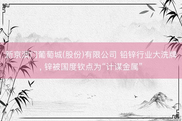 新京澳门葡萄城(股份)有限公司 铅锌行业大洗牌, 锌被国度钦点为“计谋金属”
