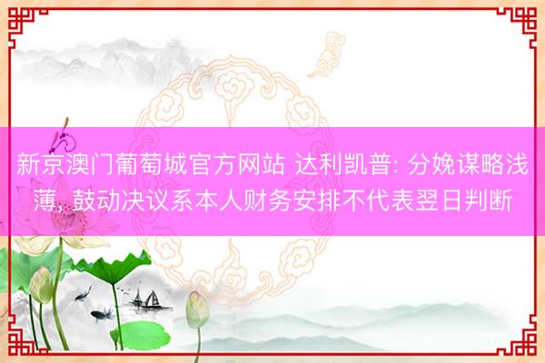 新京澳门葡萄城官方网站 达利凯普: 分娩谋略浅薄， 鼓动决议系本人财务安排不代表翌日判断