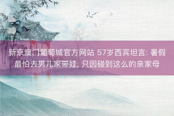 新京澳门葡萄城官方网站 57岁西宾坦言: 暑假最怕去男儿家带娃， 只因碰到这么的亲家母