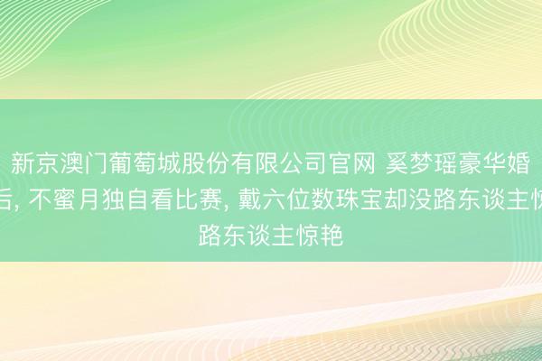 新京澳门葡萄城股份有限公司官网 奚梦瑶豪华婚典后, 不蜜月独自看比赛, 戴六位数珠宝却没路东谈主惊艳