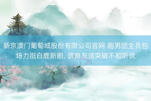 新京澳门葡萄城股份有限公司官网 跑男团全员包场力挺白鹿新剧， 贤良友谊突破不和听说