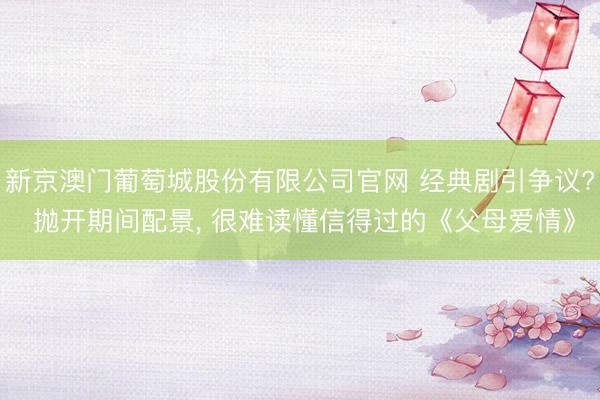 新京澳门葡萄城股份有限公司官网 经典剧引争议? 抛开期间配景, 很难读懂信得过的《父母爱情》
