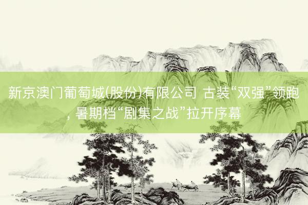 新京澳门葡萄城(股份)有限公司 古装“双强”领跑, 暑期档“剧集之战”拉开序幕