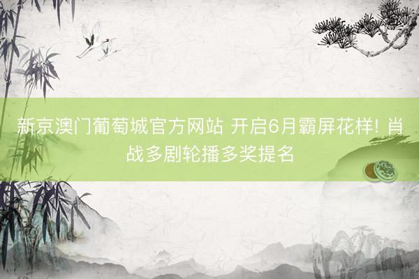 新京澳门葡萄城官方网站 开启6月霸屏花样! 肖战多剧轮播多奖提名