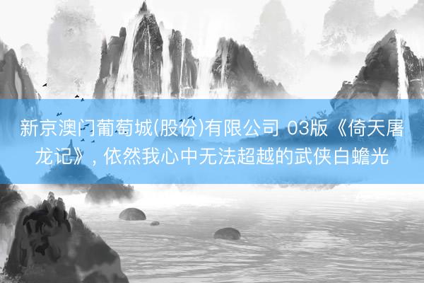 新京澳门葡萄城(股份)有限公司 03版《倚天屠龙记》， 依然我心中无法超越的武侠白蟾光