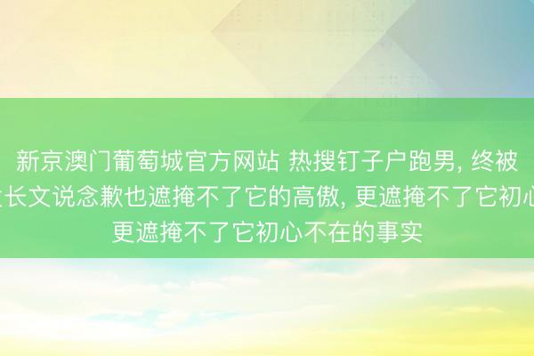 新京澳门葡萄城官方网站 热搜钉子户跑男， 终被流量反噬， 发长文说念歉也遮掩不了它的高傲， 更遮掩不了它初心不在的事实
