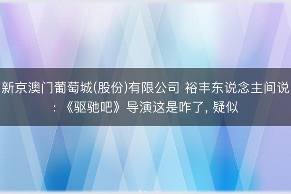 新京澳门葡萄城(股份)有限公司 裕丰东说念主间说: 《驱驰吧》导演这是咋了, 疑似