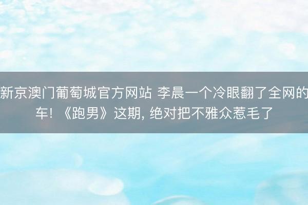 新京澳门葡萄城官方网站 李晨一个冷眼翻了全网的车! 《跑男》这期， 绝对把不雅众惹毛了