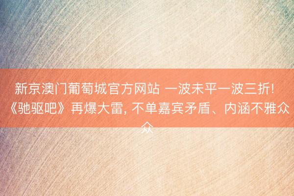 新京澳门葡萄城官方网站 一波未平一波三折! 《驰驱吧》再爆大雷， 不单嘉宾矛盾、内涵不雅众