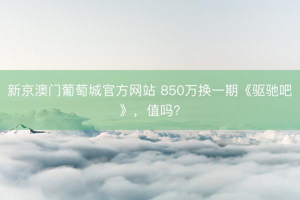 新京澳门葡萄城官方网站 850万换一期《驱驰吧》，值吗？