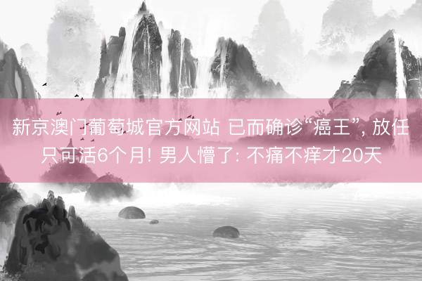 新京澳门葡萄城官方网站 已而确诊“癌王”， 放任只可活6个月! 男人懵了: 不痛不痒才20天