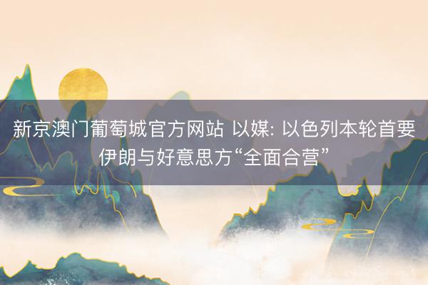 新京澳门葡萄城官方网站 以媒: 以色列本轮首要伊朗与好意思方“全面合营”