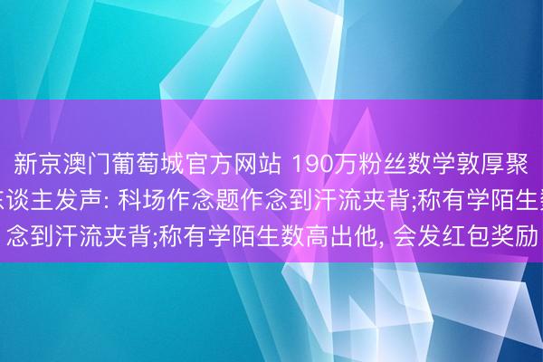 新京澳门葡萄城官方网站 190万粉丝数学敦厚聚合四年插足高考, 本东谈主发声: 科场作念题作念到汗流夹背;称有学陌生数高出他, 会发红包奖励