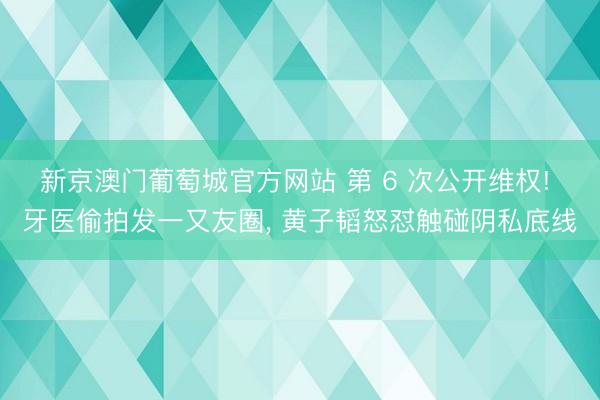 新京澳门葡萄城官方网站 第 6 次公开维权! 牙医偷拍发一又友圈, 黄子韬怒怼触碰阴私底线