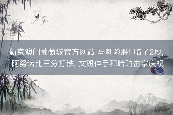 新京澳门葡萄城官方网站 马刺险胜! 临了2秒， 阿努诺比三分打铁， 文班伸手和哈珀击掌庆祝