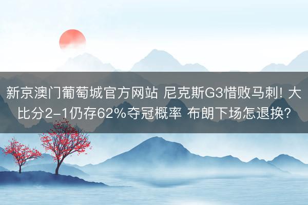 新京澳门葡萄城官方网站 尼克斯G3惜败马刺! 大比分2-1仍存62%夺冠概率 布朗下场怎退换?