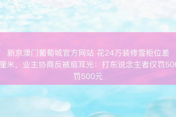 新京澳门葡萄城官方网站 花24万装修雪柜位差15厘米，业主协商反被扇耳光：打东说念主者仅罚500元