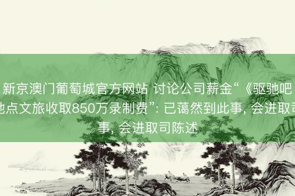 新京澳门葡萄城官方网站 讨论公司薪金“《驱驰吧》向地点文旅收取850万录制费”: 已蔼然到此事, 会进取司陈述