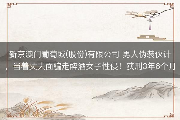 新京澳门葡萄城(股份)有限公司 男人伪装伙计,当着丈夫面骗走醉酒女子性侵!获刑3年6个月