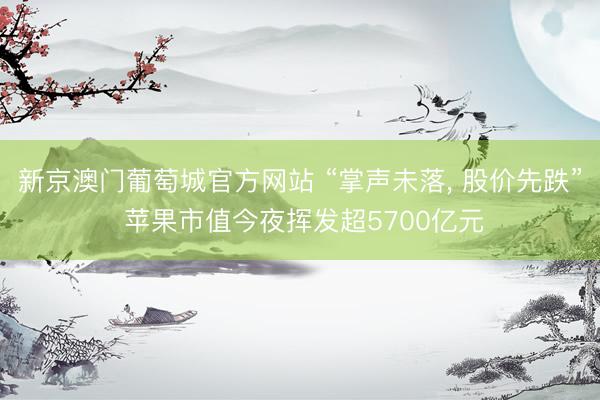 新京澳门葡萄城官方网站 “掌声未落, 股价先跌” 苹果市值今夜挥发超5700亿元