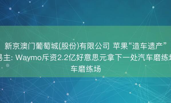 新京澳门葡萄城(股份)有限公司 苹果“造车遗产”易主: Waymo斥资2.2亿好意思元拿下一处汽车磨练场