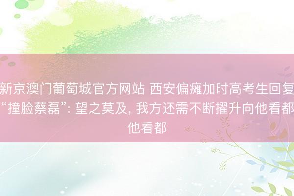 新京澳门葡萄城官方网站 西安偏瘫加时高考生回复“撞脸蔡磊”: 望之莫及, 我方还需不断擢升向他看都