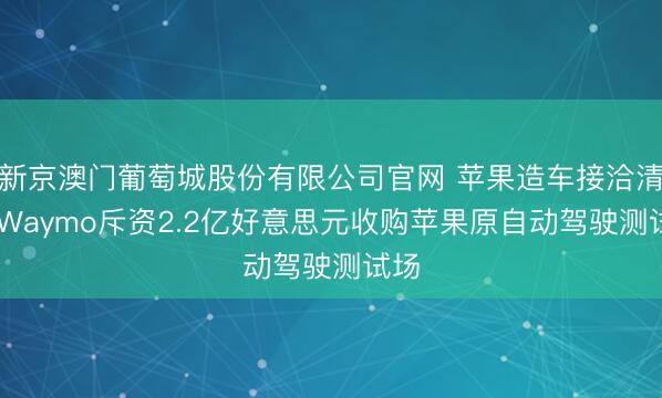 新京澳门葡萄城股份有限公司官网 苹果造车接洽清盘 Waymo斥资2.2亿好意思元收购苹果原自动驾驶测试场