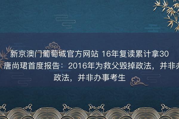 新京澳门葡萄城官方网站 16年复读累计拿30万扶直？唐尚珺首度报告：2016年为救父毁掉政法，并非办事考生