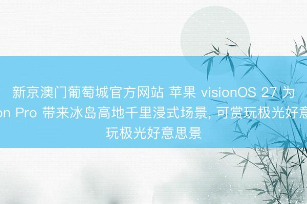 新京澳门葡萄城官方网站 苹果 visionOS 27 为 Vision Pro 带来冰岛高地千里浸式场景, 可赏玩极光好意思景