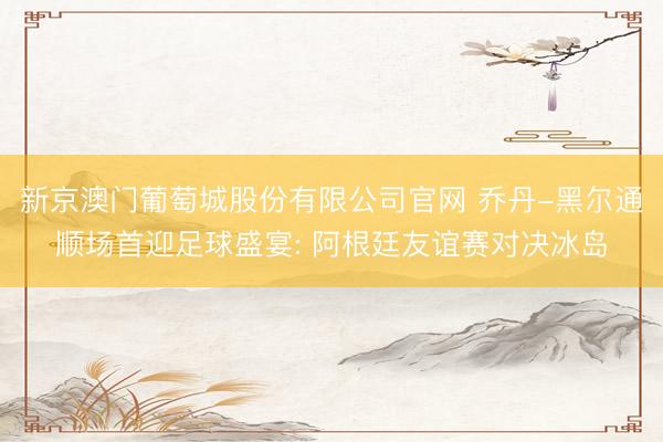 新京澳门葡萄城股份有限公司官网 乔丹-黑尔通顺场首迎足球盛宴: 阿根廷友谊赛对决冰岛