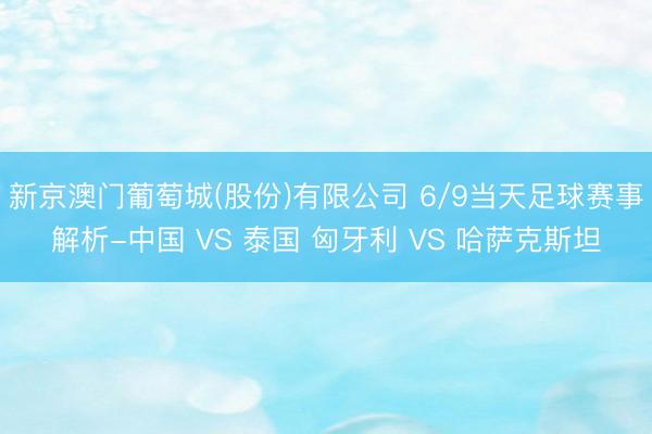 新京澳门葡萄城(股份)有限公司 6/9当天足球赛事解析-中国 VS 泰国 匈牙利 VS 哈萨克斯坦