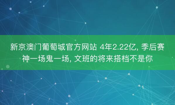 新京澳门葡萄城官方网站 4年2.22亿， 季后赛神一场鬼一场， 文班的将来搭档不是你