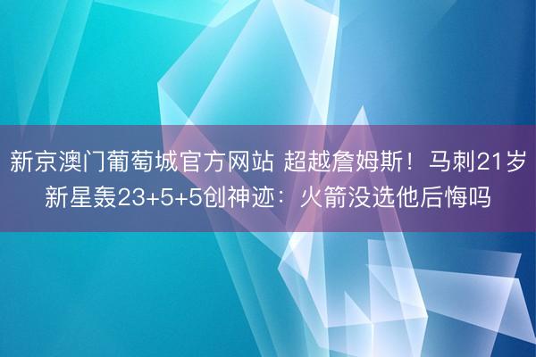新京澳门葡萄城官方网站 超越詹姆斯！马刺21岁新星轰23+5+5创神迹：火箭没选他后悔吗