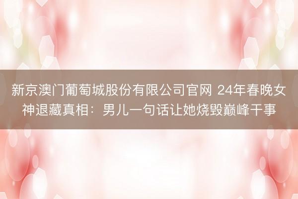 新京澳门葡萄城股份有限公司官网 24年春晚女神退藏真相：男儿一句话让她烧毁巅峰干事