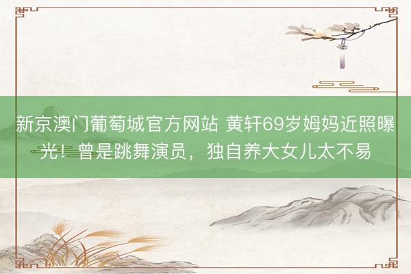 新京澳门葡萄城官方网站 黄轩69岁姆妈近照曝光！曾是跳舞演员，独自养大女儿太不易