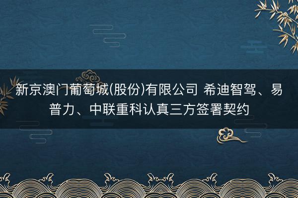 新京澳门葡萄城(股份)有限公司 希迪智驾、易普力、中联重科认真三方签署契约