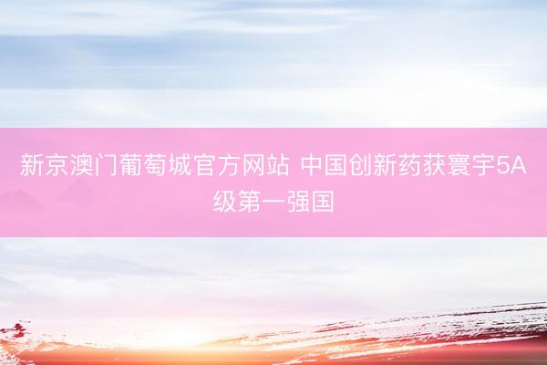 新京澳门葡萄城官方网站 中国创新药获寰宇5A级第一强国