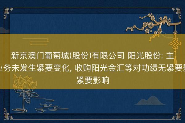 新京澳门葡萄城(股份)有限公司 阳光股份: 主营业务未发生紧要变化， 收购阳光金汇等对功绩无紧要影响