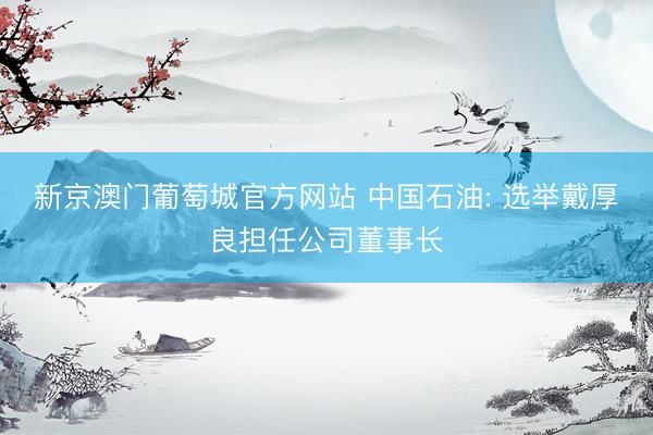 新京澳门葡萄城官方网站 中国石油: 选举戴厚良担任公司董事长